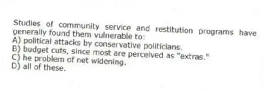 Studies of community service and restitution programs have generally found them vulnerable to:
A) political attacks by conservative politicians.
B) budget cuts, since most are perceived as "extras."
C) he problem of net widening.
D) all of these.