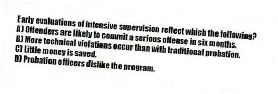 Early evaluations of intensive supervision reflect which the following?
A) Offenders are likely to commit a serious offense in six months.
B) More technical violations occur than with traditional probation.
C) Little money is saved.
D) Probation officers dislike the program.