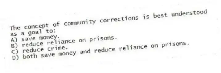 The concept of community corrections is best understood as a goal to:
A) save money.
B) reduce reliance on prisons.
C) reduce crime.
D) both save money and reduce reliance on prisons.