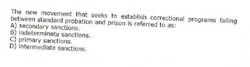 The new movement that seeks to establish correctional programs falling between standard probation and prison is referred to as:​
A) ​secondary sanctions.
B) ​indeterminate sanctions.
C) ​primary sanctions.
D) ​intermediate sanctions.