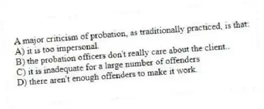 A major criticism of probation, as traditionally practiced, is that:​
A) ​it is too impersonal.
B) ​the probation officers don't really care about the client..
C) ​it is inadequate for a large number of offenders
D) ​there aren't enough offenders to make it work.