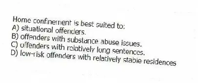 Home confinement is best suited to:
A) situational offenders.
B) offenders with substance abuse issues.
C) offenders with relatively long sentences.
D) low-risk offenders with relatively stable residences