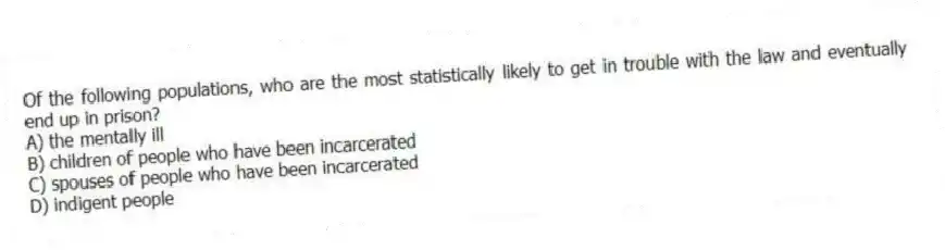 Of the following populations, who are the most statistically likely to get in trouble with the law and eventually end up in prison?
A) the mentally ill
B) children of people who have been incarcerated
C) spouses of people who have been incarcerated
D) indigent people