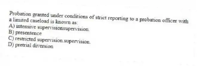 Probation granted under conditions of strict reporting to a probation officer with a limited caseload is known as:​
A) ​intensive supervisionsupervision.
B) ​presentence
C) ​restricted supervision.supervision.
D) ​pretrial diversion
