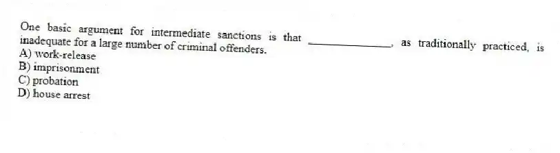 One basic argument for intermediate sanctions is that ______________, as traditionally practiced, is inadequate for a large number of criminal offenders.
A) work-release
B) imprisonment
C) probation
D) house arrest