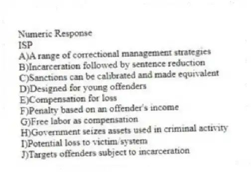 Numeric Response
-ISP​
A)A range of correctional management strategies
B)Incarceration followed by sentence reduction
C)Sanctions can be calibrated and made equivalent
D)Designed for young offenders
E)Compensation for loss
F)Penalty based on an offender's income
G)Free labor as compensation
H)Government seizes assets used in criminal activity
I)Potential loss to victim/system
J)Targets offenders subject to incarceration