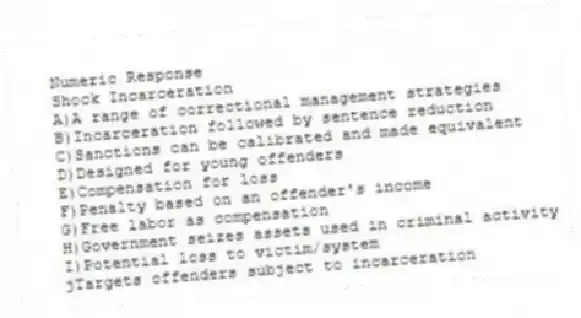 Numeric Response
-Shock Incarceration
A)A range of correctional management strategies
B)Incarceration followed by sentence reduction
C)Sanctions can be calibrated and made equivalent
D)Designed for young offenders
E)Compensation for loss
F)Penalty based on an offender's income
G)Free labor as compensation
H)Government seizes assets used in criminal activity
I)Potential loss to victim/system
jTargets offenders subject to incarceration