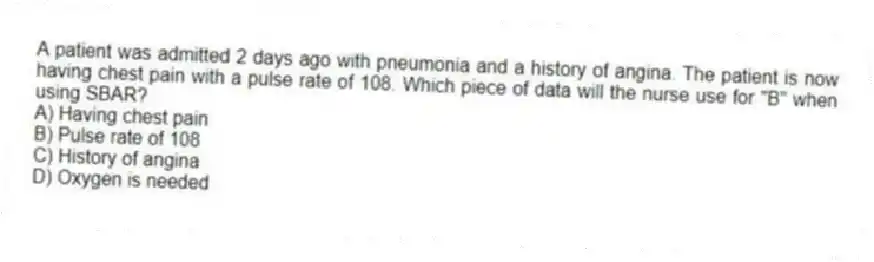 A patient was admitted 2 days ago with pneumonia and a history of angina. The patient is now having chest pain with a pulse rate of 108. Which piece of data will the nurse use for "B" when using SBAR?
A) Having chest pain
B) Pulse rate of 108
C) History of angina
D) Oxygen is needed