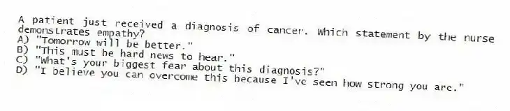 A patient just received a diagnosis of cancer. Which statement by the nurse demonstrates empathy?
A) "Tomorrow will be better."
B) "This must be hard news to hear."
C) "What's your biggest fear about this diagnosis?"
D) "I believe you can overcome this because I've seen how strong you are."