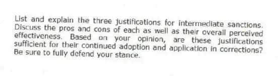 List and explain the three justifications for intermediate sanctions. Discuss the pros and cons of each as well as their overall perceived effectiveness. Based on your opinion, are these justifications sufficient for their continued adoption and application in corrections? Be sure to fully defend your stance. 
