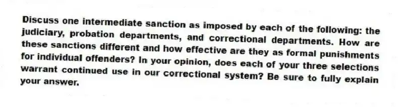 Discuss one intermediate sanction as imposed by each of the following: the judiciary, probation departments, and correctional departments. How are these sanctions different and how effective are they as formal punishments for individual offenders? In your opinion, does each of your three selections warrant continued use in our correctional system? Be sure to fully explain your answer. 