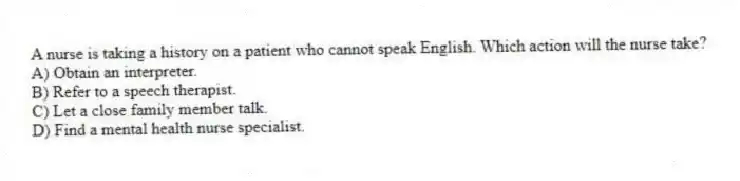 A nurse is taking a history on a patient who cannot speak English. Which action will the nurse take?
A) Obtain an interpreter.
B) Refer to a speech therapist.
C) Let a close family member talk.
D) Find a mental health nurse specialist.