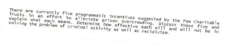 There are currently five programmatic incentives suggested by the Pew Charitable Trusts in an effort to alleviate prison overcrowding. Discuss these five and explain what each means. Determine how effective each will and will not be in solving the problem of criminal activity as well as recidivism.