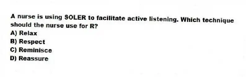 A nurse is using SOLER to facilitate active listening. Which technique should the nurse use for R?
A) Relax
B) Respect
C) Reminisce
D) Reassure