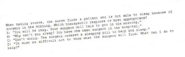 When making rounds, the nurse finds a patient who is not able to sleep because of surgery in the morning. Which therapeutic response is most appropriate?
A) "You will be okay. Your surgeon will talk to you in the morning."
B) "Why can't you sleep? You have the best surgeon in the hospital."
C) "Don't worry. The surgeon ordered a sleeping pill to help you sleep."
D) "It must be difficult not to know what the surgeon will find. What can I do to help?"