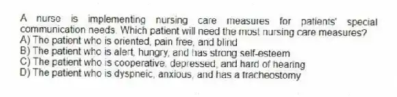 A nurse is implementing nursing care measures for patients' special communication needs. Which patient will need the most nursing care measures?
A) The patient who is oriented, pain free, and blind
B) The patient who is alert, hungry, and has strong self-esteem
C) The patient who is cooperative, depressed, and hard of hearing
D) The patient who is dyspneic, anxious, and has a tracheostomy