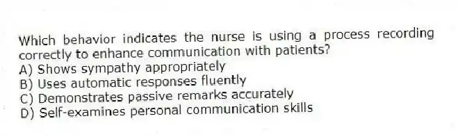 Which behavior indicates the nurse is using a process recording correctly to enhance communication with patients?
A) Shows sympathy appropriately
B) Uses automatic responses fluently
C) Demonstrates passive remarks accurately
D) Self-examines personal communication skills