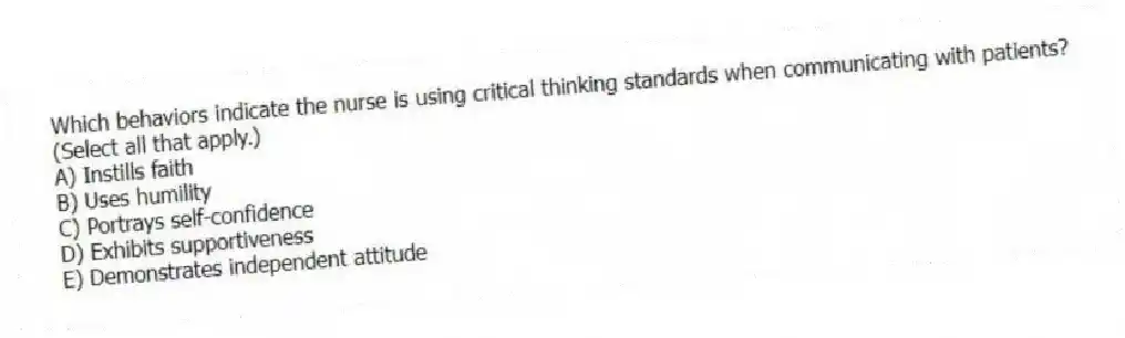 Which behaviors indicate the nurse is using critical thinking standards when communicating with patients? (Select all that apply.)
A) Instills faith
B) Uses humility
C) Portrays self-confidence
D) Exhibits supportiveness
E) Demonstrates independent attitude