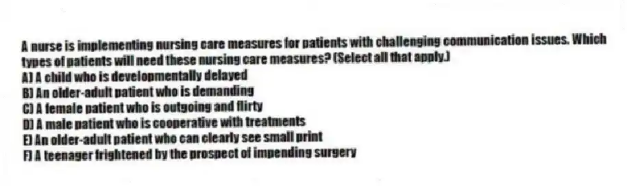 A nurse is implementing nursing care measures for patients with challenging communication issues. Which types of patients will need these nursing care measures? (Select all that apply.)
A) A child who is developmentally delayed
B) An older-adult patient who is demanding
C) A female patient who is outgoing and flirty
D) A male patient who is cooperative with treatments
E) An older-adult patient who can clearly see small print
F) A teenager frightened by the prospect of impending surgery