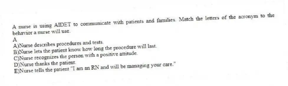 A nurse is using AIDET to communicate with patients and families. Match the letters of the acronym to the behavior a nurse will use.
-A
A)Nurse describes procedures and tests.
B)Nurse lets the patient know how long the procedure will last.
C)Nurse recognizes the person with a positive attitude.
D)Nurse thanks the patient.
E)Nurse tells the patient "I am an RN and will be managing your care."