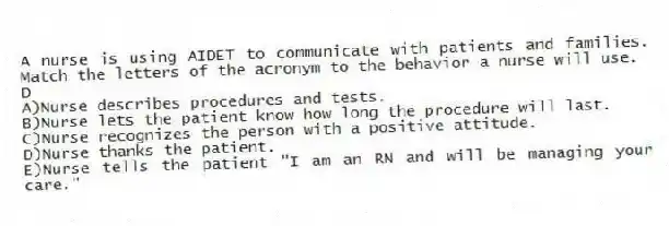 A nurse is using AIDET to communicate with patients and families. Match the letters of the acronym to the behavior a nurse will use.
-D
A)Nurse describes procedures and tests.
B)Nurse lets the patient know how long the procedure will last.
C)Nurse recognizes the person with a positive attitude.
D)Nurse thanks the patient.
E)Nurse tells the patient "I am an RN and will be managing your care."