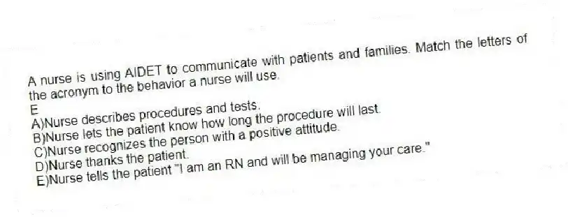 A nurse is using AIDET to communicate with patients and families. Match the letters of the acronym to the behavior a nurse will use.
-E
A)Nurse describes procedures and tests.
B)Nurse lets the patient know how long the procedure will last.
C)Nurse recognizes the person with a positive attitude.
D)Nurse thanks the patient.
E)Nurse tells the patient "I am an RN and will be managing your care."