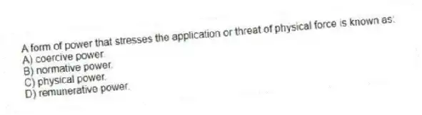 A form of power that stresses the application or threat of physical force is known as:
A) coercive power.
B) normative power.
C) physical power.
D) remunerative power.
