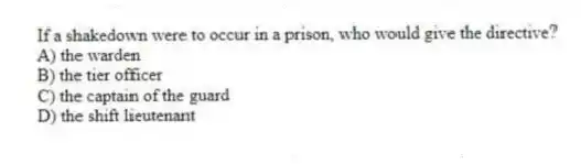 If a shakedown were to occur in a prison, who would give the directive?
A) the warden
B) the tier officer
C) the captain of the guard
D) the shift lieutenant