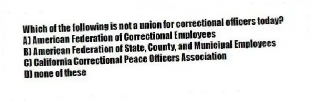 Which of the following is not a union for correctional officers today?
A) American Federation of Correctional Employees
B) American Federation of State, County, and Municipal Employees
C) California Correctional Peace Officers Association
D) none of these