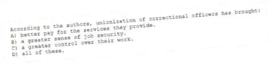 According to the authors, unionization of correctional officers has brought:
A) better pay for the services they provide.
B) a greater sense of job security.
C) a greater control over their work.
D) all of these.