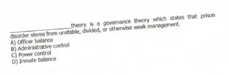 _____________________theory is a governance theory which states that prison disorder stems from unstable, divided, or otherwise weak management.
A) Officer balance
B) Administrative control
C) Power control
D) Inmate balance