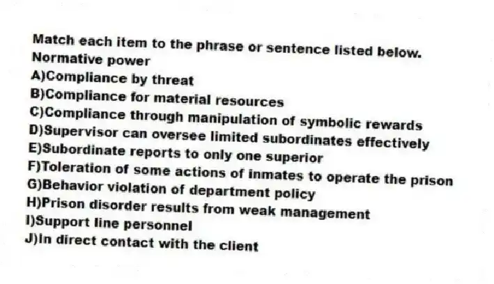 Match each item to the phrase or sentence listed below.
-Normative power
A)Compliance by threat
B)Compliance for material resources
C)Compliance through manipulation of symbolic rewards
D)Supervisor can oversee limited subordinates effectively
E)Subordinate reports to only one superior
F)Toleration of some actions of inmates to operate the prison
G)Behavior violation of department policy
H)Prison disorder results from weak management
I)Support line personnel
J)In direct contact with the client