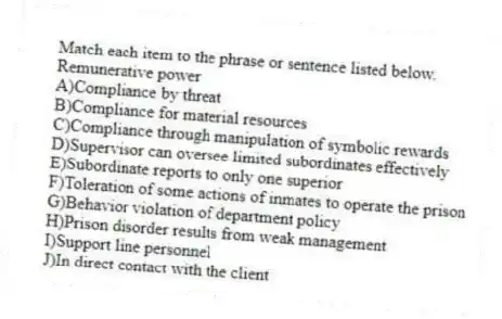 Match each item to the phrase or sentence listed below.
-Remunerative power
A)Compliance by threat
B)Compliance for material resources
C)Compliance through manipulation of symbolic rewards
D)Supervisor can oversee limited subordinates effectively
E)Subordinate reports to only one superior
F)Toleration of some actions of inmates to operate the prison
G)Behavior violation of department policy
H)Prison disorder results from weak management
I)Support line personnel
J)In direct contact with the client