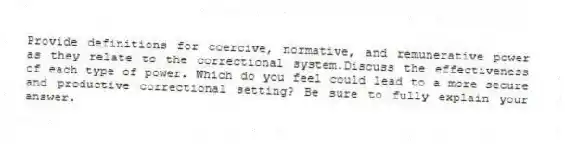 Provide definitions for coercive, normative, and remunerative power as they relate to the correctional system.Discuss the effectiveness of each type of power. Which do you feel could lead to a more secure and productive correctional setting? Be sure to fully explain your answer.