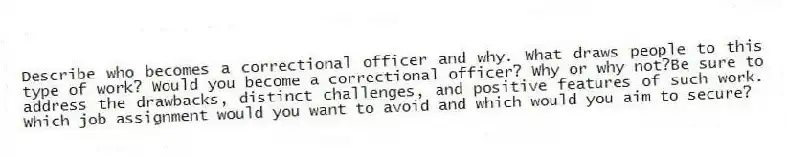 Describe who becomes a correctional officer and why. What draws people to this type of work? Would you become a correctional officer? Why or why not?Be sure to address the drawbacks, distinct challenges, and positive features of such work. Which job assignment would you want to avoid and which would you aim to secure?