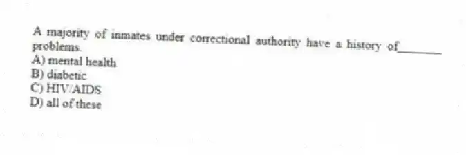 A majority of inmates under correctional authority have a history of_______ problems.
A) mental health
B) diabetic
C) HIV/AIDS
D) all of these