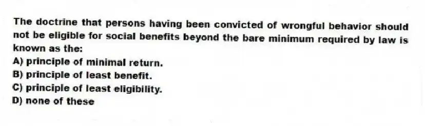 The doctrine that persons having been convicted of wrongful behavior should not be eligible for social benefits beyond the bare minimum required by law is known as the:
A) principle of minimal return.
B) principle of least benefit.
C) principle of least eligibility.
D) none of these
