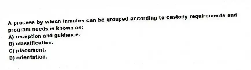 A process by which inmates can be grouped according to custody requirements and program needs is known as:
A) reception and guidance.
B) classification.
C) placement.
D) orientation.