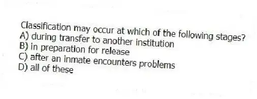 Classification may occur at which of the following stages?
A) during transfer to another institution
B) in preparation for release
C) after an inmate encounters problems
D) all of these