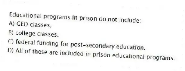 Educational programs in prison do not include:​
A) ​GED classes.
B) ​college classes.
C) ​federal funding for post-secondary education.
D) ​All of these are included in prison educational programs.