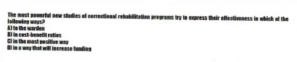 The most powerful new studies of correctional rehabilitation programs try to express their effectiveness in which of the following ways?
A) to the warden
B) in cost-benefit ratios
C) in the most positive way
D) in a way that will increase funding