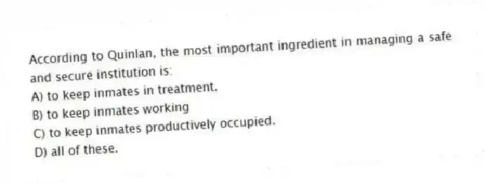 According to Quinlan, the most important ingredient in managing a safe and secure institution is:
A) to keep inmates in treatment.
B) to keep inmates working
C) to keep inmates productively occupied.
D) all of these.