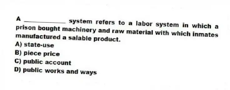 A ______________ system refers to a labor system in which a prison bought machinery and raw material with which inmates manufactured a salable product.
A) state-use
B) piece price
C) public account
D) public works and ways