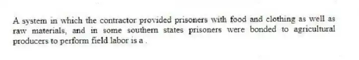 A system in which the contractor provided prisoners with food and clothing as well as raw materials, and in some southern states prisoners were bonded to agricultural producers to perform field labor is a .