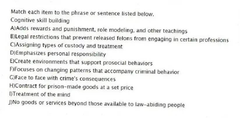 Match each item to the phrase or sentence listed below.
-Cognitive skill building
A)Adds rewards and punishment, role modeling, and other teachings
B)Legal restrictions that prevent released felons from engaging in certain professions
C)Assigning types of custody and treatment
D)Emphasizes personal responsibility
E)Create environments that support prosocial behaviors
F)Focuses on changing patterns that accompany criminal behavior
G)Face to face with crime's consequences
H)Contract for prison-made goods at a set price
I)Treatment of the mind
J)No goods or services beyond those available to law-abiding people