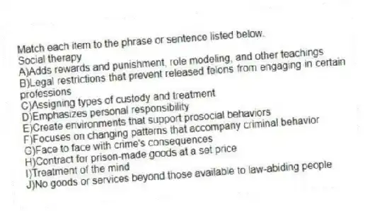 Match each item to the phrase or sentence listed below.
-Social therapy
A)Adds rewards and punishment, role modeling, and other teachings
B)Legal restrictions that prevent released felons from engaging in certain professions
C)Assigning types of custody and treatment
D)Emphasizes personal responsibility
E)Create environments that support prosocial behaviors
F)Focuses on changing patterns that accompany criminal behavior
G)Face to face with crime's consequences
H)Contract for prison-made goods at a set price
I)Treatment of the mind
J)No goods or services beyond those available to law-abiding people