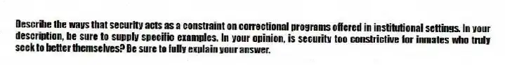 Describe the ways that security acts as a constraint on correctional programs offered in institutional settings. In your description, be sure to supply specific examples. In your opinion, is security too constrictive for inmates who truly seek to better themselves? Be sure to fully explain your answer.
