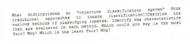 What distinguishes an "objective classification system" from traditional approaches to inmate classification??Describe the various methods of classifying inmates. Identify the characteristics that are evaluated in each method. Which would you say is the most fair? Why? Which is the least fair? Why?