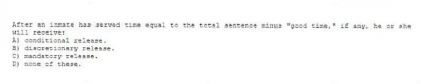 After an inmate has served time equal to the total sentence minus "good time," if any, he or she will receive:
A) conditional release.
B) discretionary release.
C) mandatory release.
D) none of these.