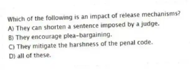 Which of the following is an impact of release mechanisms?
A) They can shorten a sentence imposed by a judge.
B) They encourage plea-bargaining.
C) They mitigate the harshness of the penal code.
D) all of these.